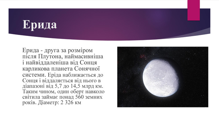 Ерида. Ерида - друга за розміром після Плутона, наймасивніша і найвіддаленіша від Сонця карликова планета Сонячної системи. Еріда наближається до Сонця і віддаляється від нього в діапазоні від 5,7 до 14,5 млрд км. Таким чином, один оберт навколо світила займає понад 560 земних років. Діаметр: 2 326 км