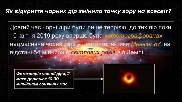 Як відкриття чорних дір змінило точку зору на всесвіт?Довгий час чорні діри були лише теорією, до тих пір поки 10 квітня 2019 року вперше була «сфотографована» надмасивна чорна діра у центрі галактики Messier 87, на відстані 54 мільйонів світлових років від Землі. Фотографія чорної діри, її маса дорівнює 10-30 мільйонам сонячних мас
