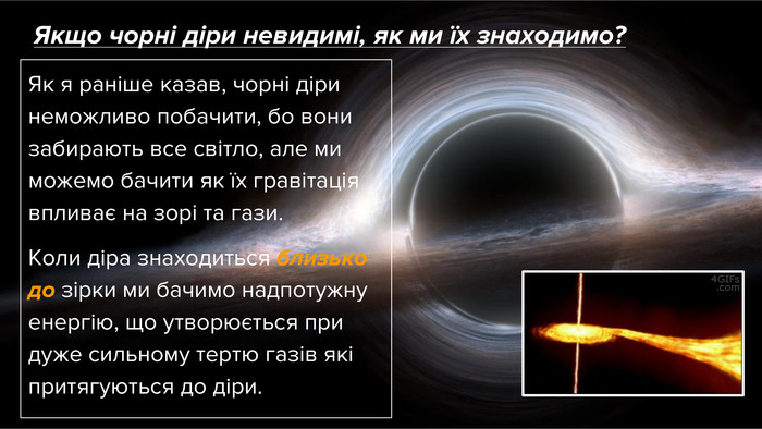 Якщо чорні діри невидимі, як ми їх знаходимо?Як я раніше казав, чорні діри неможливо побачити, бо вони забирають все світло, але ми можемо бачити як їх гравітація впливає на зорі та гази. Коли діра знаходиться близько до зірки ми бачимо надпотужну енергію, що утворюється при дуже сильному тертю газів які притягуються до діри.
