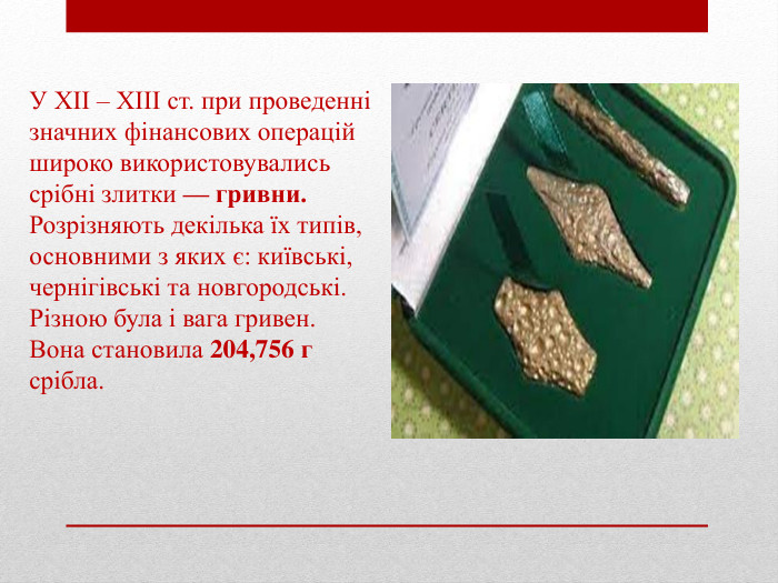 У ХІІ – ХІІІ ст. при проведенні значних фінансових операцій широко використовувались срібні злитки — гривни. Розрізняють декілька їх типів, основними з яких є: київські, чернігівські та новгородські. Різною була і вага гривен. Вона становила 204,756 г срібла.