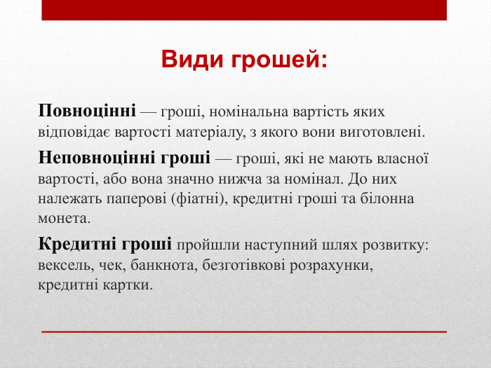 Повноцінні — гроші, номінальна вартість яких відповідає вартості матеріалу, з якого вони виготовлені. Неповноцінні гроші — гроші, які не мають власної вартості, або вона значно нижча за номінал. До них належать паперові (фіатні), кредитні гроші та білонна монета. Кредитні гроші пройшли наступний шлях розвитку: вексель, чек, банкнота, безготівкові розрахунки, кредитні картки. Види грошей: