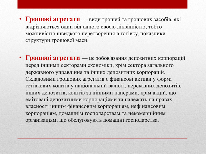 Грошові агрегати — види грошей та грошових засобів, які відрізняються один від одного своєю ліквідністю, тобто можливістю швидкого перетворення в готівку, показники структури грошової маси. Грошові агрегати — це зобов'язання депозитних корпорацій перед іншими секторами економіки, крім сектора загального державного управління та інших депозитних корпорацій. Складовими грошових агрегатів є фінансові активи у формі готівкових коштів у національній валюті, переказних депозитів, інших депозитів, коштів за цінними паперами, крім акцій, що емітовані депозитними корпораціями та належать на правах власності іншим фінансовим корпораціям, нефінансовим корпораціям, домашнім господарствам та некомерційним організаціям, що обслуговують домашні господарства. 