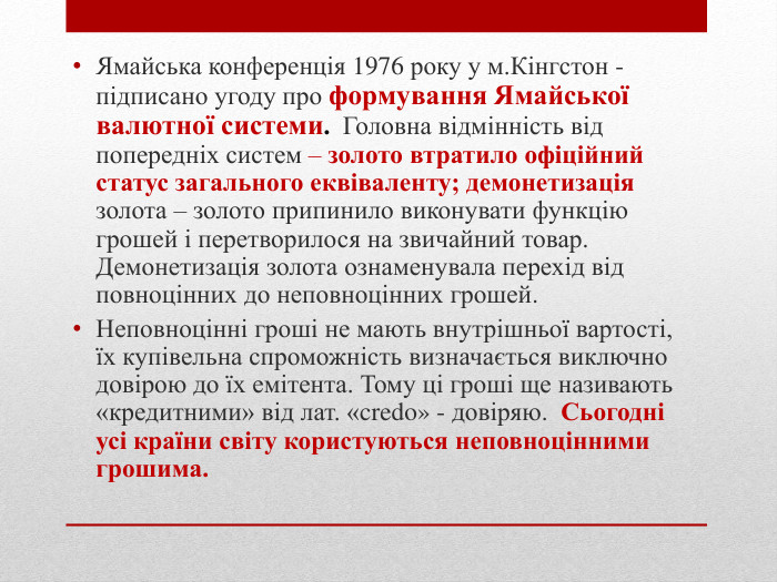 Ямайська конференція 1976 року у м. Кінгстон - підписано угоду про формування Ямайської валютної системи. Головна відмінність від попередніх систем – золото втратило офіційний статус загального еквіваленту; демонетизація золота – золото припинило виконувати функцію грошей і перетворилося на звичайний товар. Демонетизація золота ознаменувала перехід від повноцінних до неповноцінних грошей. Неповноцінні гроші не мають внутрішньої вартості, їх купівельна спроможність визначається виключно довірою до їх емітента. Тому ці гроші ще називають «кредитними» від лат. «credo» - довіряю. Сьогодні усі країни світу користуються неповноцінними грошима.