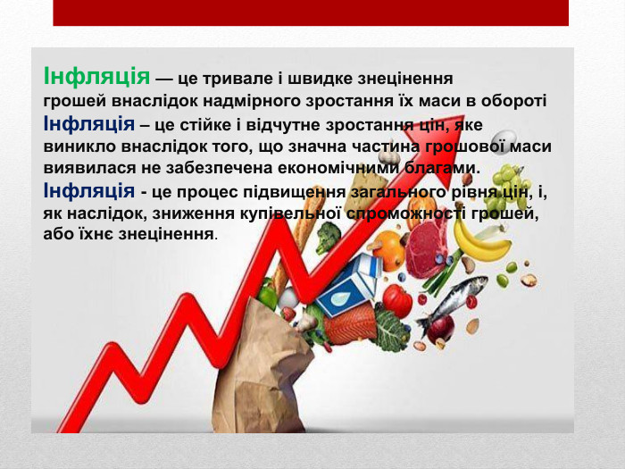 Інфляція — це тривале і швидке знеціненнягрошей внаслідок надмірного зростання їх маси в обороті Інфляція – це стійке і відчутне зростання цін, яке виникло внаслідок того, що значна частина грошової маси виявилася не забезпечена економічними благами.Інфляція - це процес підвищення загального рівня цін, і, як наслідок, зниження купівельної спроможності грошей, або їхнє знецінення.