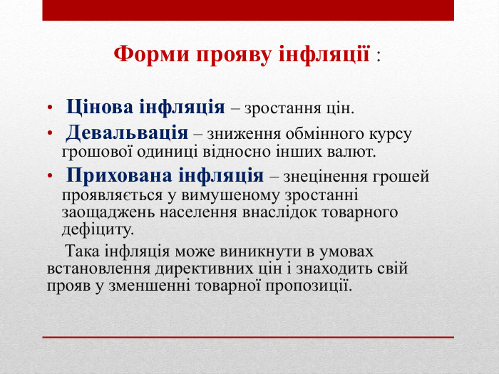 Форми прояву інфляції : Цінова інфляція – зростання цін. Девальвація – зниження обмінного курсу грошової одиниці відносно інших валют. Прихована інфляція – знецінення грошей проявляється у вимушеному зростанні заощаджень населення внаслідок товарного дефіциту. Така інфляція може виникнути в умовах встановлення директивних цін і знаходить свій прояв у зменшенні товарної пропозиції.