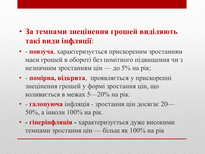 За темпами знецінення грошей виділяють такі види інфляції:- повзуча, характеризується прискореним зростанням маси грошей в обороті без помітного підвищення чи з незначним зростанням цін — до 5% на рік;- помірна, відкрита, проявляється у прискоренні знецінення грошей у формі зростання цін, що коливається в межах 5—20% на рік. - галопуюча інфляція - зростання цін досягає 20—50%, а інколи 100% на рік. - гіперінфляція - характеризується дуже високими темпами зростання цін — більш як 100% на рік
