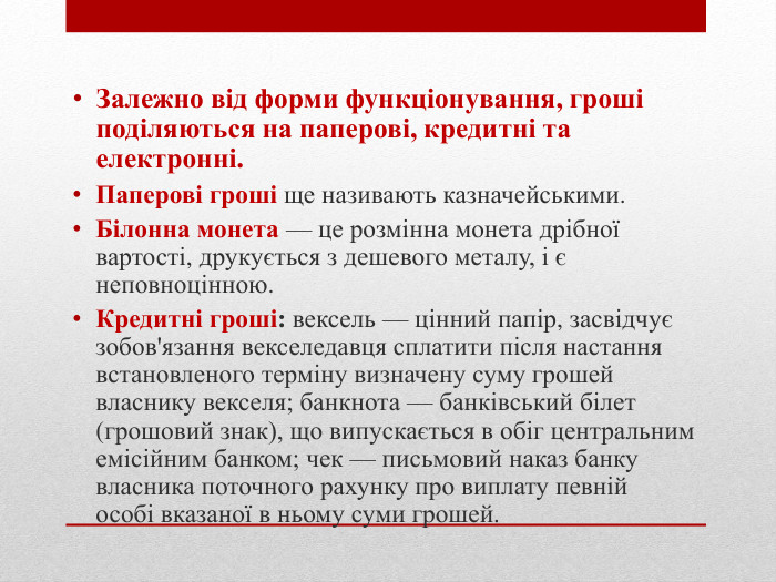 Залежно від форми функціонування, гроші поділяються на паперові, кредитні та електронні. Паперові гроші ще називають казначейськими. Білонна монета — це розмінна монета дрібної вартості, друкується з дешевого металу, і є неповноцінною. Кредитні гроші: вексель — цінний папір, засвідчує зобов'язання векселедавця сплатити після настання встановленого терміну визначену суму грошей власнику векселя; банкнота — банківський білет (грошовий знак), що випускається в обіг центральним емісійним банком; чек — письмовий наказ банку власника поточного рахунку про виплату певній особі вказаної в ньому суми грошей. 