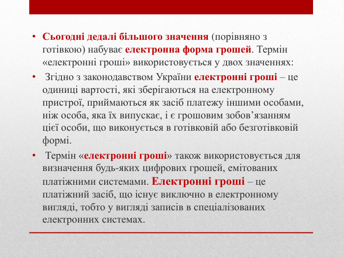 Сьогодні дедалі більшого значення (порівняно з готівкою) набуває електронна форма грошей. Термін «електронні гроші» використовується у двох значеннях: Згідно з законодавством України електронні гроші – це одиниці вартості, які зберігаються на електронному пристрої, приймаються як засіб платежу іншими особами, ніж особа, яка їх випускає, і є грошовим зобов’язанням цієї особи, що виконується в готівковій або безготівковій формі. Термін «електронні гроші» також використовується для визначення будь-яких цифрових грошей, емітованих платіжними системами. Електронні гроші – це платіжний засіб, що існує виключно в електронному вигляді, тобто у вигляді записів в спеціалізованих електронних системах.