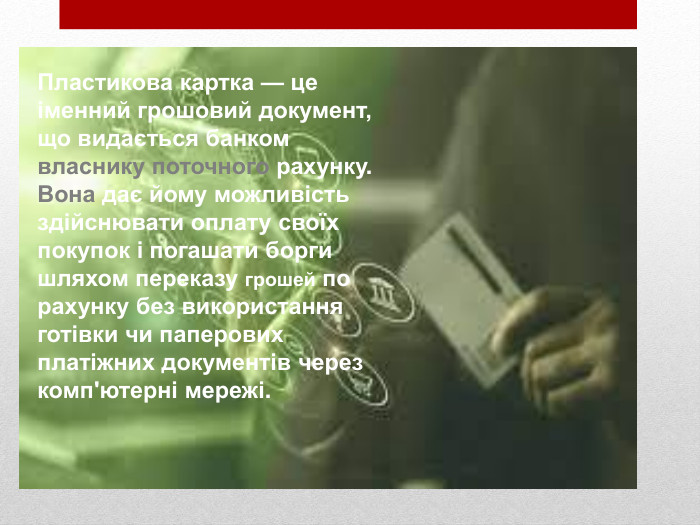 Пластикова картка — це іменний грошовий документ, що видається банком власнику поточного рахунку. Вона дає йому можливість здійснювати оплату своїх покупок і погашати борги шляхом переказу грошей по рахунку без використання готівки чи паперових платіжних документів через комп'ютерні мережі.