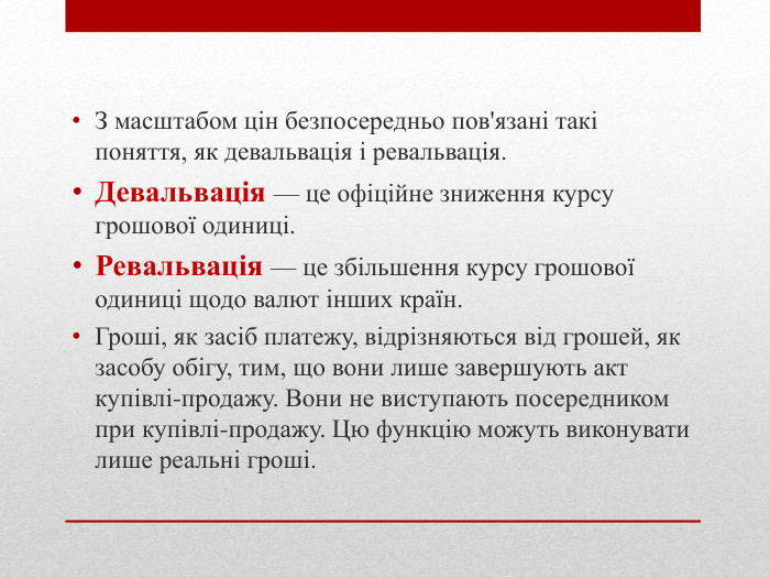 З масштабом цін безпосередньо пов'язані такі поняття, як девальвація і ревальвація. Девальвація — це офіційне зниження курсу грошової одиниці. Ревальвація — це збільшення курсу грошової одиниці щодо валют інших країн. Гроші, як засіб платежу, відрізняються від грошей, як засобу обігу, тим, що вони лише завершують акт купівлі-продажу. Вони не виступають посередником при купівлі-продажу. Цю функцію можуть виконувати лише реальні гроші. 