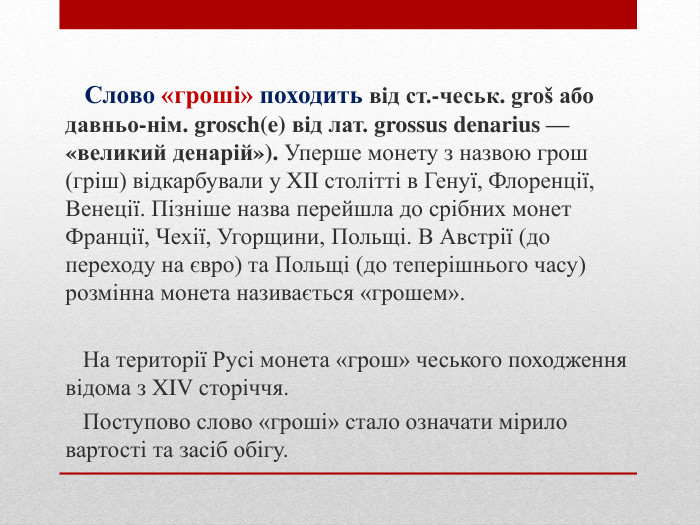 Слово «гроші» походить від ст.-чеськ. groš або давньо-нім. grosch(e) від лат. grossus denarius — «великий денарій»). Уперше монету з назвою грош (гріш) відкарбували у XII столітті в Генуї, Флоренції, Венеції. Пізніше назва перейшла до срібних монет Франції, Чехії, Угорщини, Польщі. В Австрії (до переходу на євро) та Польщі (до теперішнього часу) розмінна монета називається «грошем». На території Русі монета «грош» чеського походження відома з XIV сторіччя. Поступово слово «гроші» стало означати мірило вартості та засіб обігу.