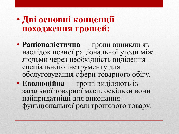 Дві основні концепції походження грошей: Раціоналістична — гроші виникли як наслідок певної раціональної угоди між людьми через необхідність виділення спеціального інструменту для обслуговування сфери товарного обігу. Еволюційна — гроші виділяють із загальної товарної маси, оскільки вони найпридатніші для виконання функціональної ролі грошового товару.