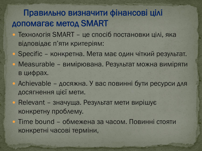      Правильно визначити фінансові цілі     допомагає метод SMART Технологія SMART – це спосіб постановки цілі, яка відповідає п’яти критеріям: Specific – конкретна. Мета має один чіткий результат. Measurable – вимірювана. Результат можна виміряти в цифрах. Achievable – досяжна. У вас повинні бути ресурси для досягнення цієї мети. Relevant – значуща. Результат мети вирішує конкретну проблему. Time bound – обмежена за часом. Повинні стояти конкретні часові терміни, 