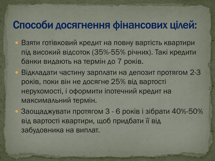 Взяти готівковий кредит на повну вартість квартири під високий відсоток (35%-55% річних). Такі кредити банки видають на термін до 7 років.  Відкладати частину зарплати на депозит протягом 2-3 років, поки він не досягне 25% від вартості нерухомості, і оформити іпотечний кредит на максимальний термін. Заощаджувати протягом 3 - 6 років і зібрати 40%-50% від вартості квартири, щоб придбати її від забудовника на виплат. 