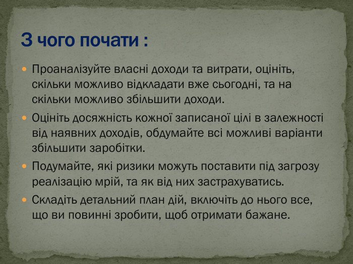 Проаналізуйте власні доходи та витрати, оцініть, скільки можливо відкладати вже сьогодні, та на скільки можливо збільшити доходи. Оцініть досяжність кожної записаної цілі в залежності від наявних доходів, обдумайте всі можливі варіанти збільшити заробітки. Подумайте, які ризики можуть поставити під загрозу реалізацію мрій, та як від них застрахуватись. Складіть детальний план дій, включіть до нього все, що ви повинні зробити, щоб отримати бажане. 