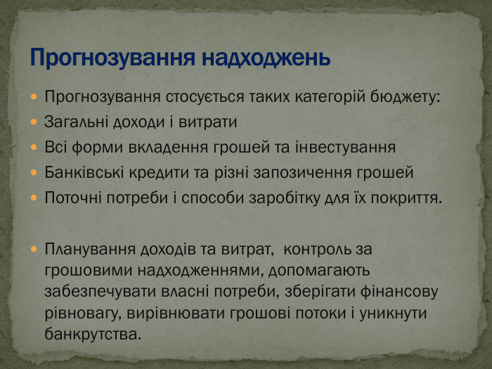Прогнозування стосується таких категорій бюджету: Загальні доходи і витрати Всі форми вкладення грошей та інвестування Банківські кредити та різні запозичення грошей Поточні потреби і способи заробітку для їх покриття.  Планування доходів та витрат,  контроль за грошовими надходженнями, допомагають забезпечувати власні потреби, зберігати фінансову рівновагу, вирівнювати грошові потоки і уникнути банкрутства. 