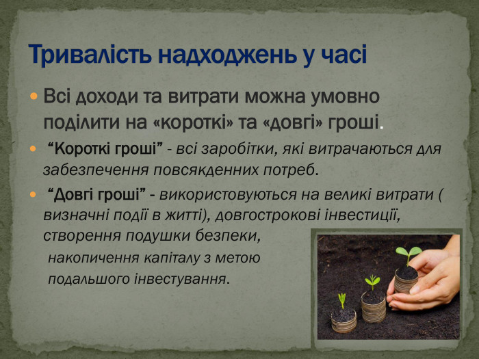 Всі доходи та витрати можна умовно поділити на «короткі» та «довгі» гроші.  “Короткі гроші” - всі заробітки, які витрачаються для забезпечення повсякденних потреб.  “Довгі гроші” - використовуються на великі витрати ( визначні події в житті), довгострокові інвестиції, створення подушки безпеки, накопичення капіталу з метою  подальшого інвестування. 