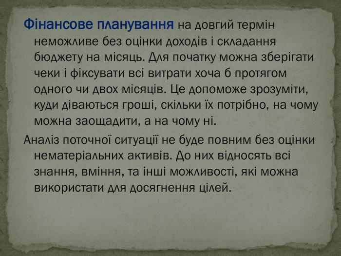 Фінансове планування на довгий термін неможливе без оцінки доходів і складання бюджету на місяць. Для початку можна зберігати чеки і фіксувати всі витрати хоча б протягом одного чи двох місяців. Це допоможе зрозуміти, куди діваються гроші, скільки їх потрібно, на чому можна заощадити, а на чому ні. Аналіз поточної ситуації не буде повним без оцінки нематеріальних активів. До них відносять всі знання, вміння, та інші можливості, які можна використати для досягнення цілей. 