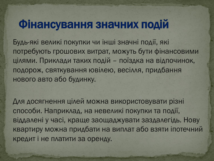Будь-які великі покупки чи інші значні події, які потребують грошових витрат, можуть бути фінансовими цілями. Приклади таких подій – поїздка на відпочинок, подорож, святкування ювілею, весілля, придбання нового авто або будинку.  Для досягнення цілей можна використовувати різні способи. Наприклад, на невеликі покупки та події, віддалені у часі, краще заощаджувати заздалегідь. Нову квартиру можна придбати на виплат або взяти іпотечний кредит і не платити за оренду. 