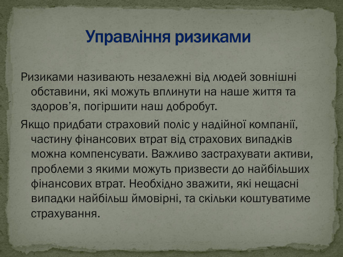 Ризиками називають незалежні від людей зовнішні обставини, які можуть вплинути на наше життя та здоров’я, погіршити наш добробут. Якщо придбати страховий поліс у надійної компанії, частину фінансових втрат від страхових випадків можна компенсувати. Важливо застрахувати активи, проблеми з якими можуть призвести до найбільших фінансових втрат. Необхідно зважити, які нещасні випадки найбільш ймовірні, та скільки коштуватиме страхування. 
