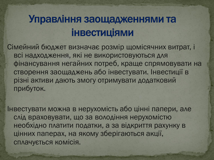 Сімейний бюджет визначає розмір щомісячних витрат, і всі надходження, які не використовуються для фінансування негайних потреб, краще спрямовувати на створення заощаджень або інвестувати. Інвестиції в різні активи дають змогу отримувати додатковий прибуток.  Інвестувати можна в нерухомість або цінні папери, але слід враховувати, що за володіння нерухомістю необхідно платити податки, а за відкриття рахунку в цінних паперах, на якому зберігаються акції, сплачується комісія. 