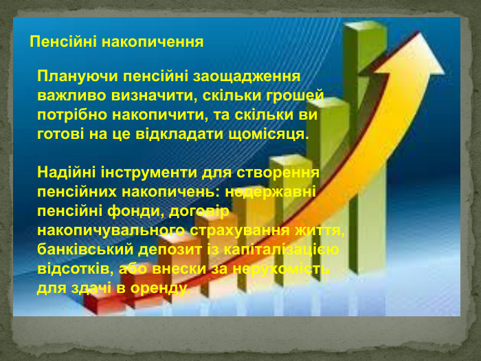 Пенсійні накопичення Плануючи пенсійні заощадження важливо визначити, скільки грошей потрібно накопичити, та скільки ви готові на це відкладати щомісяця.  Надійні інструменти для створення пенсійних накопичень: недержавні пенсійні фонди, договір накопичувального страхування життя, банківський депозит із капіталізацією відсотків, або внески за нерухомість для здачі в оренду. 