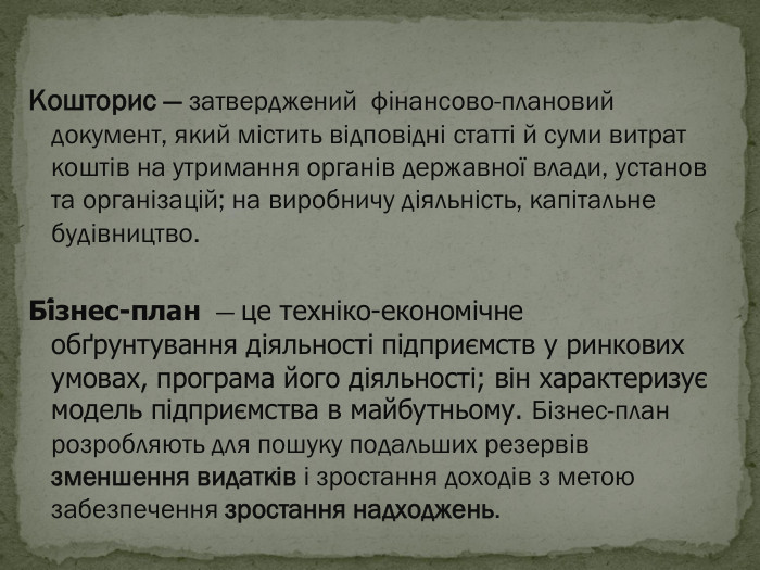 Кошторис — затверджений  фінансово-плановий документ, який містить відповідні статті й суми витрат коштів на утримання органів державної влади, установ та організацій; на виробничу діяльність, капітальне будівництво.  Бі́знес-план  — це техніко-економічне обґрунтування діяльності підприємств у ринкових умовах, програма його діяльності; він характеризує модель підприємства в майбутньому. Бізнес-план розробляють для пошуку подальших резервів зменшення видатків і зростання доходів з метою забезпечення зростання надходжень. 