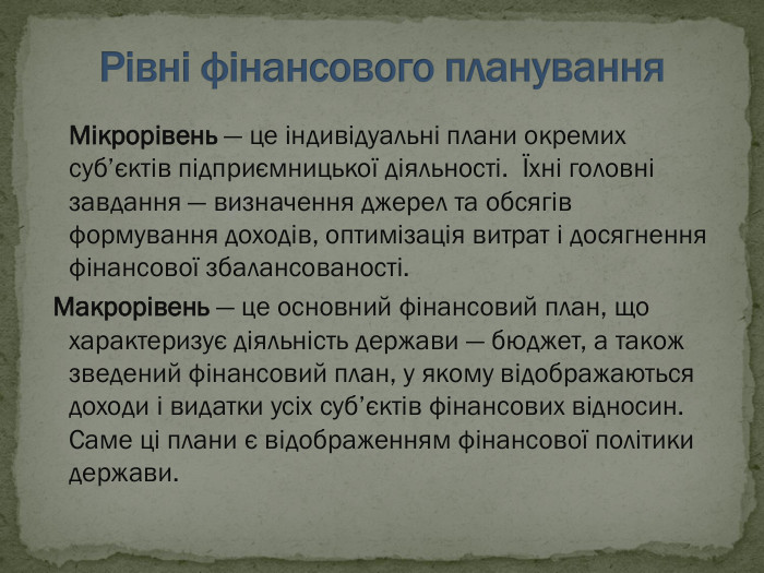  Мікрорівень — це індивідуальні плани окремих суб’єктів підприємницької діяльності.  Їхні головні завдання — визначення джерел та обсягів формування доходів, оптимізація витрат і досягнення фінансової збалансованості.  Макрорівень — це основний фінансовий план, що характеризує діяльність держави — бюджет, а також зведений фінансовий план, у якому відображаються доходи і видатки усіх суб’єктів фінансових відносин. Саме ці плани є відображенням фінансової політики держави. 