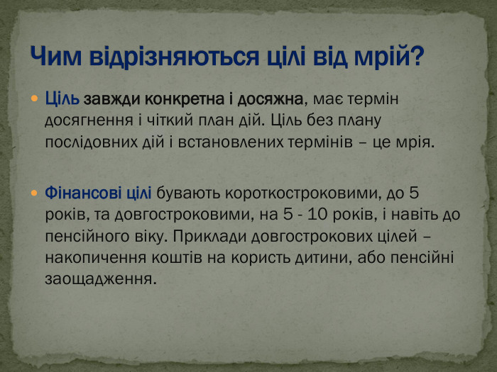 Ціль завжди конкретна і досяжна, має термін досягнення і чіткий план дій. Ціль без плану послідовних дій і встановлених термінів – це мрія.  Фінансові цілі бувають короткостроковими, до 5 років, та довгостроковими, на 5 - 10 років, і навіть до пенсійного віку. Приклади довгострокових цілей – накопичення коштів на користь дитини, або пенсійні заощадження.   