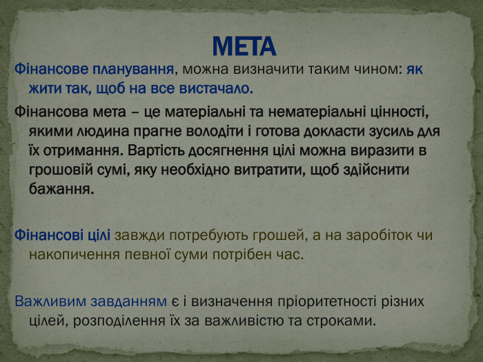 Фінансове планування, можна визначити таким чином: як жити так, щоб на все вистачало. Фінансова мета – це матеріальні та нематеріальні цінності, якими людина прагне володіти і готова докласти зусиль для їх отримання. Вартість досягнення цілі можна виразити в грошовій сумі, яку необхідно витратити, щоб здійснити бажання.  Фінансові цілі завжди потребують грошей, а на заробіток чи накопичення певної суми потрібен час.   Важливим завданням є і визначення пріоритетності різних цілей, розподілення їх за важливістю та строками. 