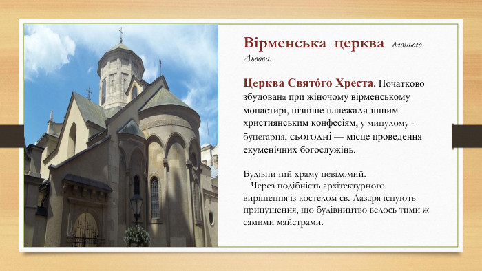 Вірменська церква давнього Львова. Церква Свято́го Хреста. Початково збудована при жіночому вірменському монастирі, пізніше належала іншим християнським конфесіям, у минулому - буцегарня, сьогодні — місце проведення екуменічних богослужінь. Будівничий храму невідомий. Через подібність архітектурного вирішення із костелом св. Лазаря існують припущення, що будівництво велось тими ж самими майстрами.
