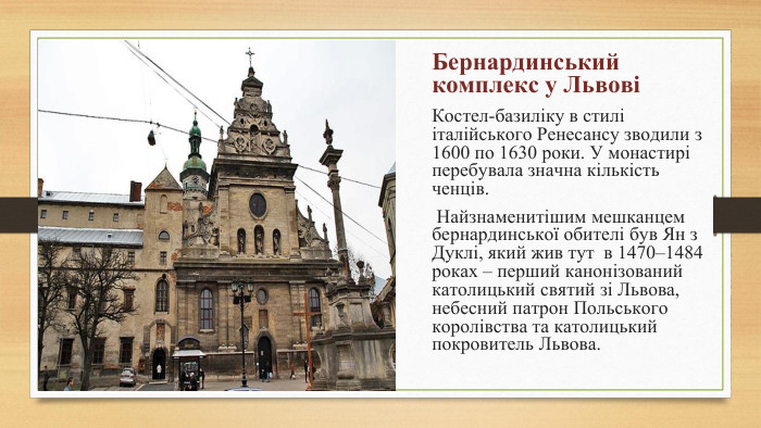 Бернардинський комплекс у ЛьвовіКостел-базиліку в стилі італійського Ренесансу зводили з 1600 по 1630 роки. У монастирі перебувала значна кількість ченців. Найзнаменитішим мешканцем бернардинської обителі був Ян з Дуклі, який жив тут в 1470–1484 роках – перший канонізований католицький святий зі Львова, небесний патрон Польського королівства та католицький покровитель Львова.