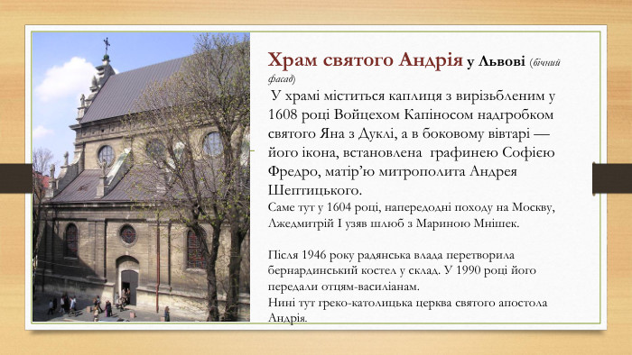 Храм святого Андрія у Львові (бічний фасад) У храмі міститься каплиця з вирізьбленим у 1608 році Войцехом Капіносом надгробком святого Яна з Дуклі, а в боковому вівтарі — його ікона, встановлена графинею Софією Фредро, матір’ю митрополита Андрея Шептицького. Саме тут у 1604 році, напередодні походу на Москву, Лжедмитрій I узяв шлюб з Мариною Мнішек. Після 1946 року радянська влада перетворила бернардинський костел у склад. У 1990 році його передали отцям-василіанам. Нині тут греко-католицька церква святого апостола Андрія.