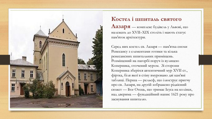 Костел і шпиталь святого Лазаря — комплекс будівель у Львові, що належать до XVII–XIX століть і мають статус пам'яток архітектури. Серед них костел св. Лазаря — пам'ятка епохи Ренесансу з елементами готики та кілька ренесансних шпитальних приміщень. Розміщений на пагорбі поруч із вулицею Коперника, оточений муром. Зі сторони Коперника зберігся автентичний мур XVII ст., фіртка, біля якої в стіну вмуровано дві кам'яні таблиці. Перша — рельєф, що ілюструє притчу про св. Лазаря, на другій зображено рідкісний сюжет — Бог Отець, що тримає Ісуса на колінах, над дверима — фундаційний напис 1621 року про заснування шпиталю.