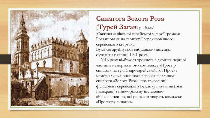 Синагога Золота Роза (Турей Загав) у Львові. Святиня львівської єврейської міської громади. Розташована на території середньовічного єврейського кварталу. Будівлю зруйнували вибухівкою німецькі окупанти у серпні 1941 року. 2016 року відбулося урочисте відкриття першої частини меморіального комплексу «Простір синагог» на вул. Староєврейській, 37. Проєкт меморіалу включає законсервовані залишки синагоги «Золота Роза», помаркований фундамент єврейського Будинку навчання (Бейт Гамідраш) та меморіальну інсталяцію «Увіковічнення», які усі разом творять комплекс «Простору синагог».