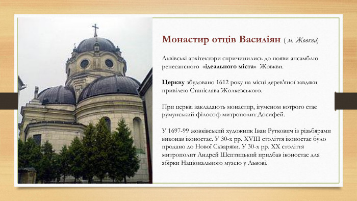 мм. Монастир отців Василіян ( м. Жовква)Львівські архітектори спричинились до появи ансамблю ренесансного «ідеального міста» Жовкви. Церкву збудовано 1612 року на місці дерев'яної завдяки привілею Станіслава Жолкевського. При церкві закладають монастир, ігуменом котрого стає румунський філософ митрополит Досифей. У 1697-99 жовківський художник Іван Руткович із різьбярами виконав іконостас. У 30-х рр. XVIII століття іконостас було продано до Нової Скваряви. У 30-х рр. ХХ століття митрополит Андрей Шептицький придбав іконостас для збірки Національного музею у Львові.