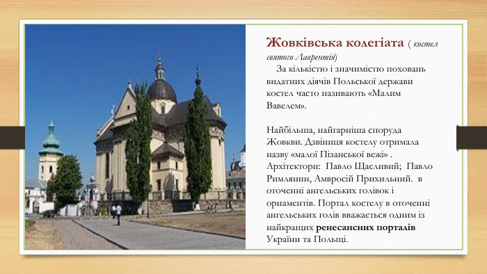 Жжжж. ЖЖовківська колегіата ( костел святого Лаврентія) За кількістю і значимістю поховань видатних діячів Польської держави костел часто називають «Малим Вавелем». Найбільша, найгарніша споруда Жовкви. Дзвіниця костелу отримала назву «малої Пізанської вежі» . Архітектори: Павло Щасливий; Павло Римлянин, Амвросій Прихильний. в оточенні ангельських голівок і орнаментів. Портал костелу в оточенні ангельських голів вважається одним із найкращих ренесансних порталів України та Польщі.