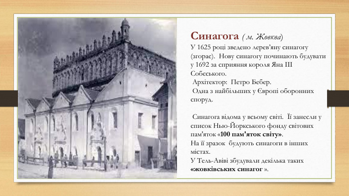 Синагога ( м. Жовква)У 1625 році зведено лерев’яну синагогу (згорає). Нову синагогу починають будувати у 1692 за сприяння короля Яна ІІІ Собєського. Архітектор: Петро Бебер. Одна з найбільших у Європі оборонних споруд. Синагога відома у всьому світі. Її занесли у список Нью-Йоркського фонду світових пам'яток «100 пам'яток світу». На її зразок будують синагоги в інших містах. У Тель-Авіві збудували декілька таких «жовківських синагог ».