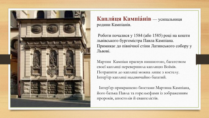 Капли́ця Кампіа́нів — усипальниця родини Кампіанів. Роботи почалися у 1584 (або 1585) році на кошти львівського бургомістра Павла Кампіана. Примикає до північної стіни Латинського собору у Львові. Мартин Кампіан прагнув пишнотою, багатством своєї каплиці перевершила каплицю Боїмів. Потрапити до каплиці можна лише з костелу. Інтер'єр каплиці надзвичайно багатий. Інтер'єр прикрашено бюстами Мартина Кампіана, його батька Павла та горельєфами із зображенням пророків, апостолів й євангелістів.