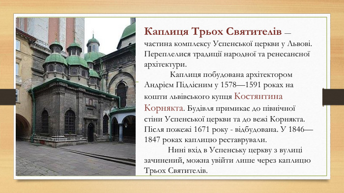 Каплиця Трьох Святителів — частина комплексу Успенської церкви у Львові. Переплелися традиції народної та ренесансної архітектури. Каплиця побудована архітектором Андрієм Підлісним у 1578—1591 роках на кошти львівського купця Костянтина Корнякта. Будівля примикає до північної стіни Успенської церкви та до вежі Корнякта. Після пожежі 1671 року - відбудована. У 1846—1847 роках каплицю реставрували. Нині вхід в Успенську церкву з вулиці зачинений, можна увійти лише через каплицю Трьох Святителів.