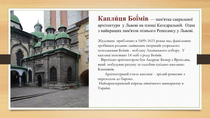 Капли́ця Бої́мів — пам'ятка сакральної архітектури у Львові на площі Катедральній. Одна з найкращих пам'яток пізнього Ренесансу у Львові. Збудована приблизно в 1609–1615 роках над фамільним гробівцем родини львівських патриціїв угорського походження Боїмів - поблизу Латинського собору. У каплиці поховано 14 осіб з роду Боїмів. Вірогідно архітектором був Андреас Бемер з Вроцлава, який побудував ратушу та оздобив сусідню каплицю Кампіянів. Архітектурний стиль каплиці - зрілий ренесанс з переходом до бароко. Найхарактерніший взірець північного маньєризму в Україні. 