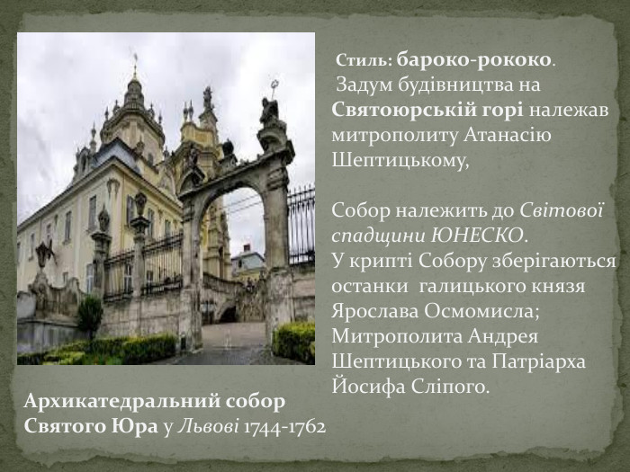  Стиль: бароко-рококо. Задум будівництва на Святоюрській горі належав митрополиту Атанасію Шептицькому, Собор належить до Світової спадщини ЮНЕСКО. У крипті Собору зберігаються останки галицького князя Ярослава Осмомисла; Митрополита Андрея Шептицького та Патріарха Йосифа Сліпого. Архикатедральний собор Святого Юра у Львові 1744-1762 
