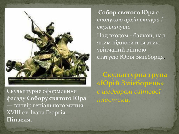  Собор святого Юра є сполукою архітектури і скульптури. Над входом - балкон, над яким підноситься атик, увінчаний кінною статуєю Юрія Змієборця. Скульптурна група «Юрій Змієборець» є шедевром світової пластики. Скульптурне оформлення фасаду Собору святого Юра — витвір геніального митця XVIII ст. Івана Георгія Пінзеля.(