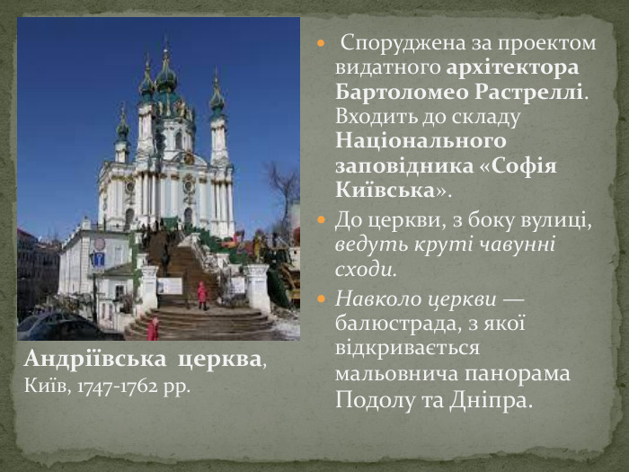  Споруджена за проектом видатного архітектора Бартоломео Растреллі. Входить до складу Національного заповідника «Софія Київська». До церкви, з боку вулиці, ведуть круті чавунні сходи. Навколо церкви — балюстрада, з якої відкривається мальовнича панорама Подолу та Дніпра. Андріївська церква, Київ, 1747-1762 рр. 
