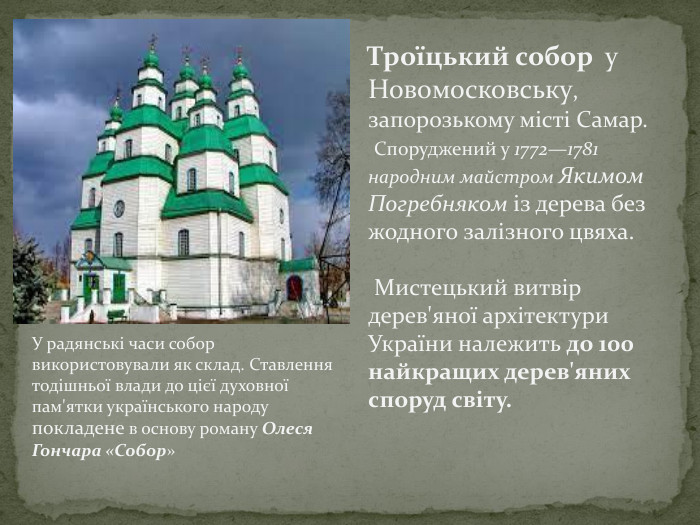 Троїцький собор у Новомосковську, запорозькому місті Самар. Споруджений у 1772—1781 народним майстром Якимом Погребняком із дерева без жодного залізного цвяха. Мистецький витвір дерев'яної архітектури України належить до 100 найкращих дерев'яних споруд світу. У радянські часи собор використовували як склад. Ставлення тодішньої влади до цієї духовної пам'ятки українського народу покладене в основу роману Олеся Гончара «Собор»