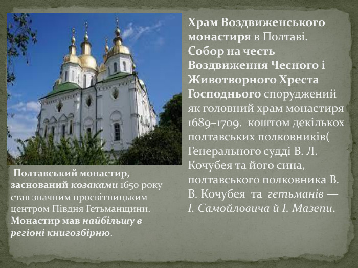 Храм Воздвиженського монастиря в Полтаві. Собор на честь Воздвиження Чесного і Животворного Хреста Господнього споруджений як головний храм монастиря 1689–1709. коштом декількох полтавських полковників( Генерального судді В. Л. Кочубея та його сина, полтавського полковника В. В. Кочубея та гетьманів — І. Самойловича й І. Мазепи. Полтавський монастир, заснований козаками 1650 року став значним просвітницьким центром Півдня Гетьманщини. Монастир мав найбільшу в регіоні книгозбірню.