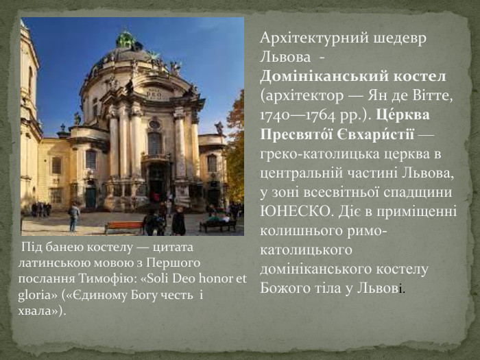 Архітектурний шедевр Львова - Домініканський костел (архітектор — Ян де Вітте, 1740—1764 рр.). Це́рква Пресвято́ї Євхари́стії — греко-католицька церква в центральній частині Львова, у зоні всесвітньої спадщини ЮНЕСКО. Діє в приміщенні колишнього римо-католицького домініканського костелу Божого тіла у Львові. Під банею костелу — цитата латинською мовою з Першого послання Тимофію: «Soli Deo honor et gloria» («Єдиному Богу честь і хвала»).