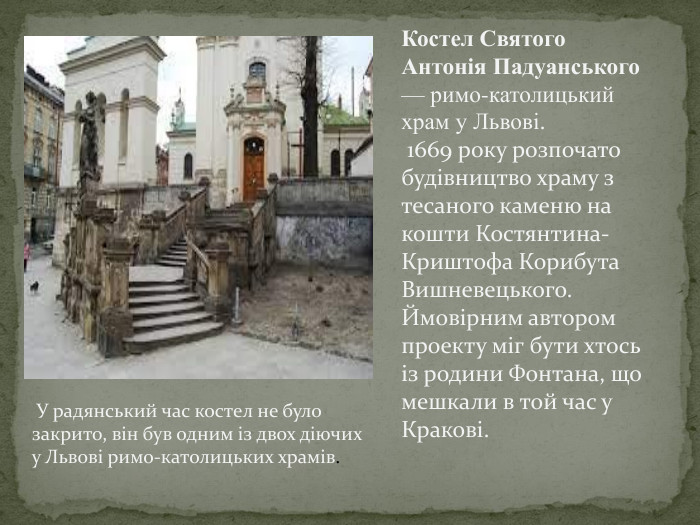 Костел Святого Антонія Падуанського — римо-католицький храм у Львові. 1669 року розпочато будівництво храму з тесаного каменю на кошти Костянтина-Криштофа Корибута Вишневецького. Ймовірним автором проекту міг бути хтось із родини Фонтана, що мешкали в той час у Кракові. У радянський час костел не було закрито, він був одним із двох діючих у Львові римо-католицьких храмів. 