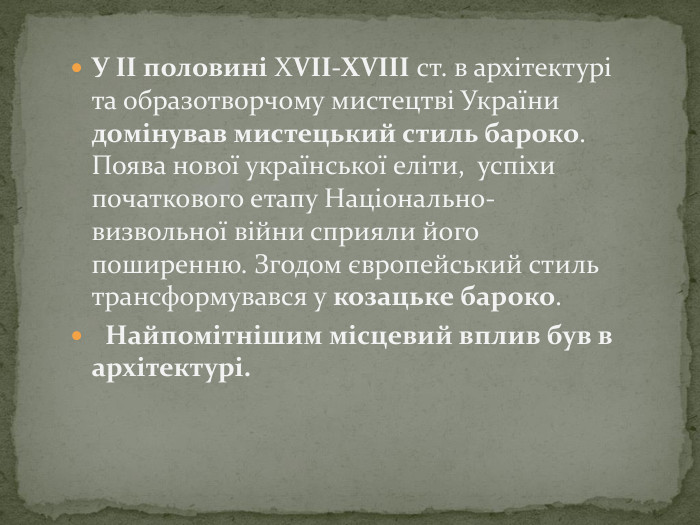 У ІІ половині ХVII-XVIII ст. в архітектурі та образотворчому мистецтві України домінував мистецький стиль бароко. Поява нової української еліти, успіхи початкового етапу Національно-визвольної війни сприяли його поширенню. Згодом європейський стиль трансформувався у козацьке бароко. Найпомітнішим місцевий вплив був в архітектурі.