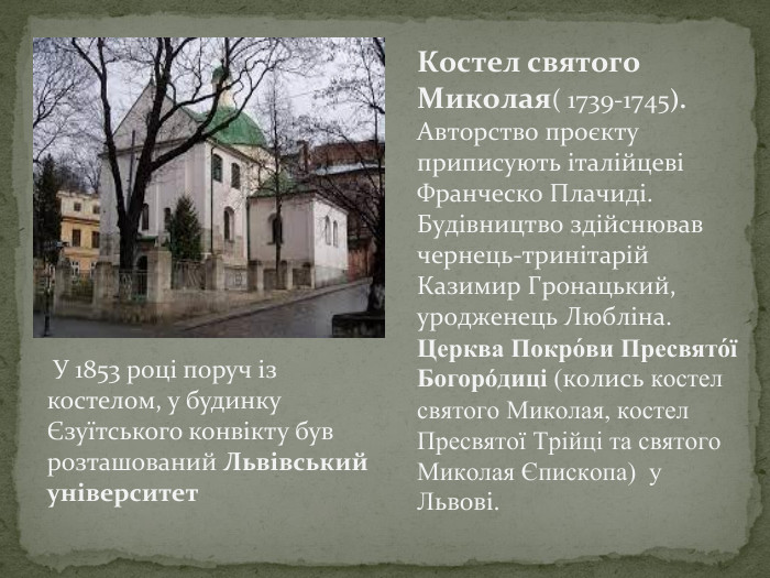 Костел святого Миколая( 1739-1745). Авторство проєкту приписують італійцеві Франческо Плачиді. Будівництво здійснював чернець-тринітарій Казимир Гронацький, уродженець Любліна. Церква Покро́ви Пресвято́ї Богоро́диці (колись костел святого Миколая, костел Пресвятої Трійці та святого Миколая Єпископа) у Львові. У 1853 році поруч із костелом, у будинку Єзуїтського конвікту був розташований Львівський університет